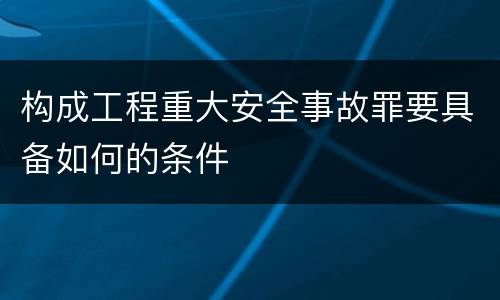 构成工程重大安全事故罪要具备如何的条件