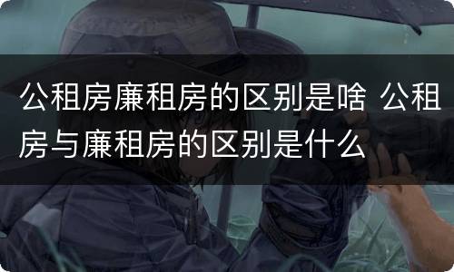公租房廉租房的区别是啥 公租房与廉租房的区别是什么