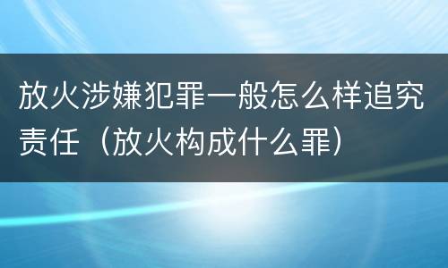 放火涉嫌犯罪一般怎么样追究责任（放火构成什么罪）