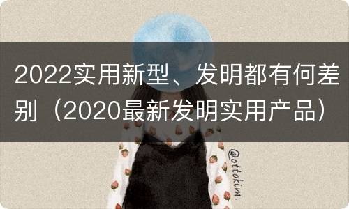 2022实用新型、发明都有何差别（2020最新发明实用产品）