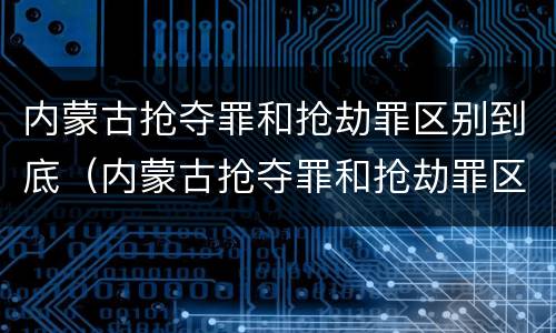内蒙古抢夺罪和抢劫罪区别到底（内蒙古抢夺罪和抢劫罪区别到底哪个严重）
