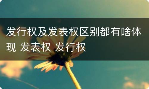 发行权及发表权区别都有啥体现 发表权 发行权