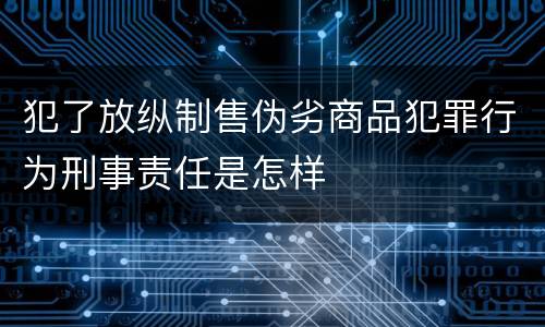 犯了放纵制售伪劣商品犯罪行为刑事责任是怎样