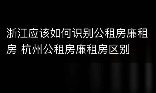 浙江应该如何识别公租房廉租房 杭州公租房廉租房区别