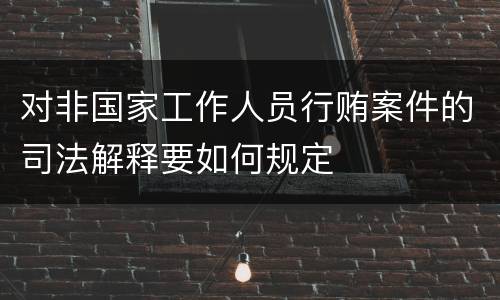 对非国家工作人员行贿案件的司法解释要如何规定