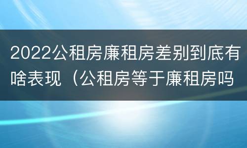 2022公租房廉租房差别到底有啥表现（公租房等于廉租房吗）