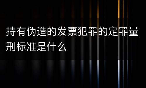 持有伪造的发票犯罪的定罪量刑标准是什么