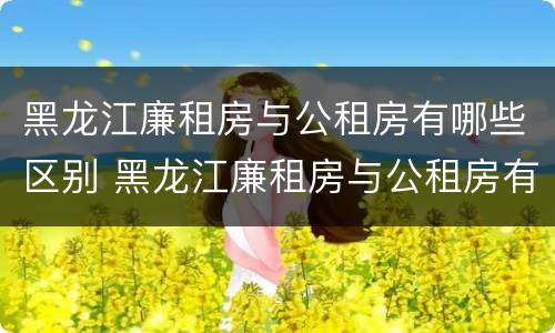 黑龙江廉租房与公租房有哪些区别 黑龙江廉租房与公租房有哪些区别图片