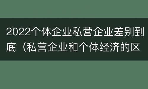 2022个体企业私营企业差别到底（私营企业和个体经济的区别）