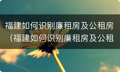 福建如何识别廉租房及公租房（福建如何识别廉租房及公租房信息）