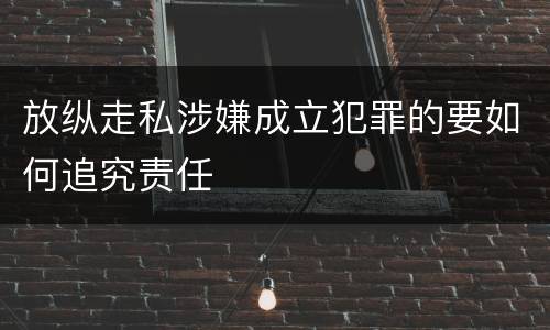 放纵走私涉嫌成立犯罪的要如何追究责任