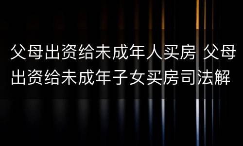父母出资给未成年人买房 父母出资给未成年子女买房司法解释
