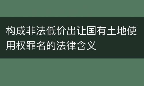 构成非法低价出让国有土地使用权罪名的法律含义