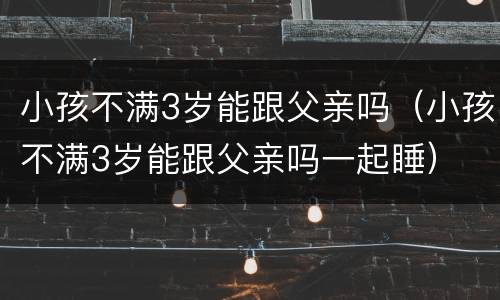 小孩不满3岁能跟父亲吗（小孩不满3岁能跟父亲吗一起睡）
