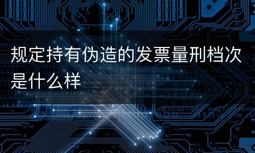 规定持有伪造的发票量刑档次是什么样