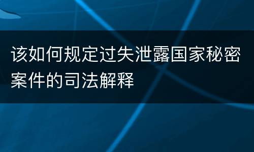 该如何规定过失泄露国家秘密案件的司法解释