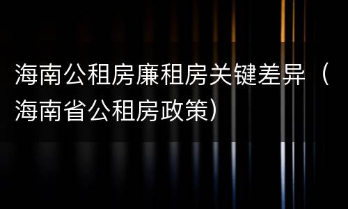 海南公租房廉租房关键差异（海南省公租房政策）