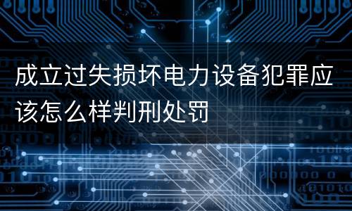 成立过失损坏电力设备犯罪应该怎么样判刑处罚