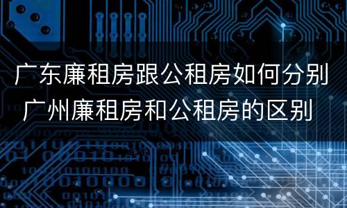 广东廉租房跟公租房如何分别 广州廉租房和公租房的区别