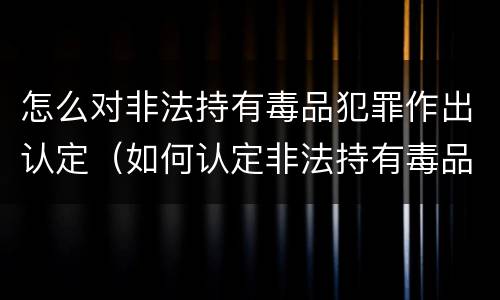 怎么对非法持有毒品犯罪作出认定（如何认定非法持有毒品罪）