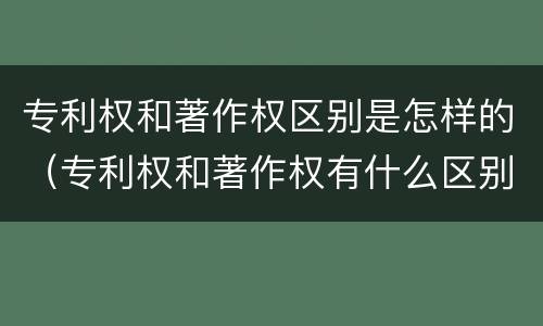 专利权和著作权区别是怎样的（专利权和著作权有什么区别）