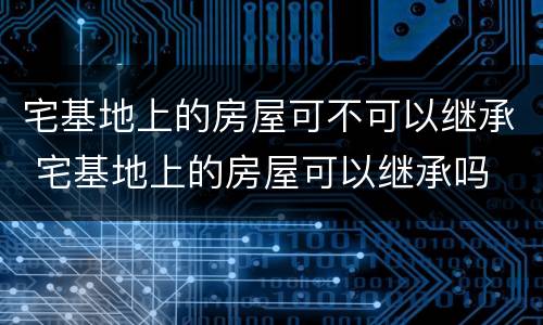 宅基地上的房屋可不可以继承 宅基地上的房屋可以继承吗