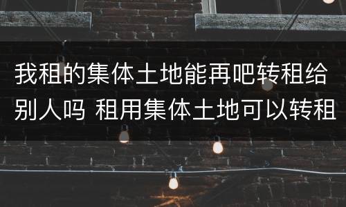 我租的集体土地能再吧转租给别人吗 租用集体土地可以转租吗