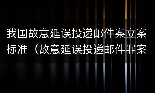 我国故意延误投递邮件案立案标准（故意延误投递邮件罪案例）