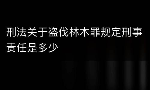 刑法关于盗伐林木罪规定刑事责任是多少