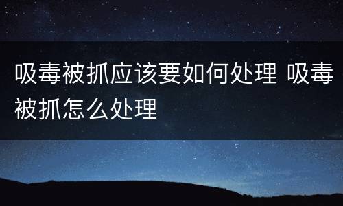 吸毒被抓应该要如何处理 吸毒被抓怎么处理