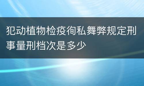 犯动植物检疫徇私舞弊规定刑事量刑档次是多少