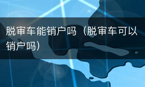 脱审车能销户吗（脱审车可以销户吗）