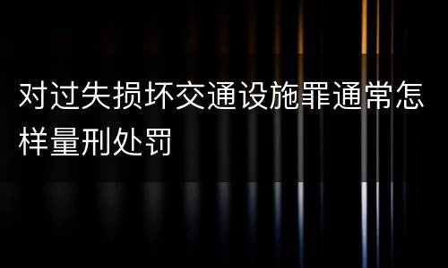 对过失损坏交通设施罪通常怎样量刑处罚