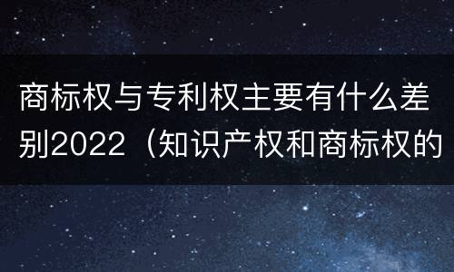 商标权与专利权主要有什么差别2022（知识产权和商标权的区别）