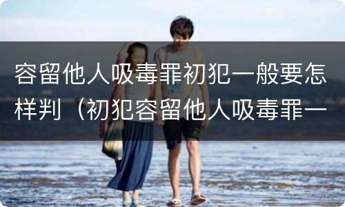 容留他人吸毒罪初犯一般要怎样判（初犯容留他人吸毒罪一般定什么罪）