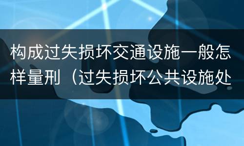 构成过失损坏交通设施一般怎样量刑（过失损坏公共设施处罚）