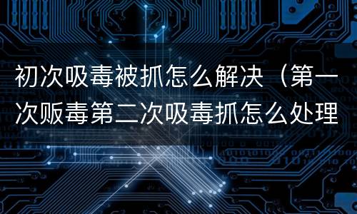 初次吸毒被抓怎么解决（第一次贩毒第二次吸毒抓怎么处理）