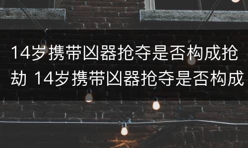 14岁携带凶器抢夺是否构成抢劫 14岁携带凶器抢夺是否构成抢劫罪