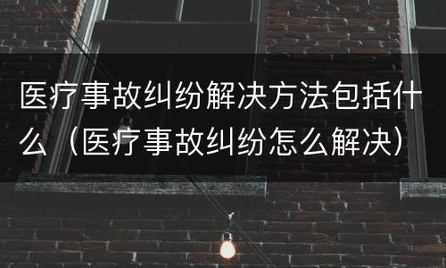 医疗事故纠纷解决方法包括什么（医疗事故纠纷怎么解决）