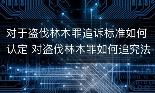 对于盗伐林木罪追诉标准如何认定 对盗伐林木罪如何追究法律责任
