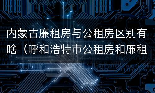 内蒙古廉租房与公租房区别有啥（呼和浩特市公租房和廉租房的区别）