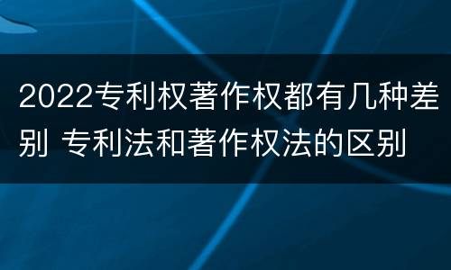 2022专利权著作权都有几种差别 专利法和著作权法的区别