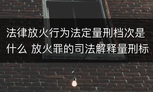 法律放火行为法定量刑档次是什么 放火罪的司法解释量刑标准