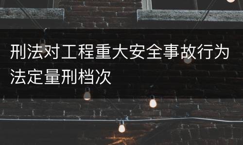刑法对工程重大安全事故行为法定量刑档次