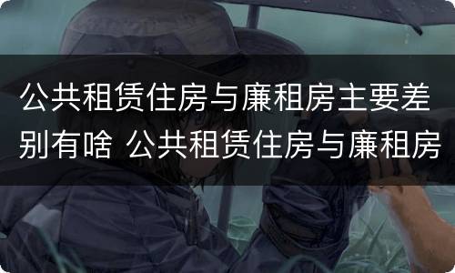 公共租赁住房与廉租房主要差别有啥 公共租赁住房与廉租房主要差别有啥特点