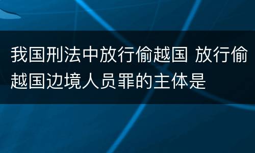 我国刑法中放行偷越国 放行偷越国边境人员罪的主体是