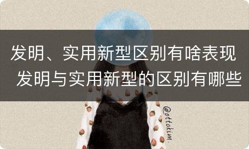 发明、实用新型区别有啥表现 发明与实用新型的区别有哪些