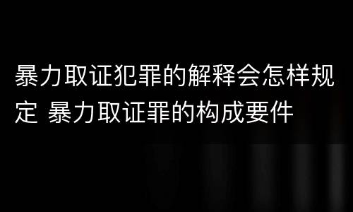 暴力取证犯罪的解释会怎样规定 暴力取证罪的构成要件