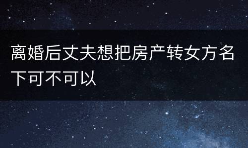 离婚后丈夫想把房产转女方名下可不可以