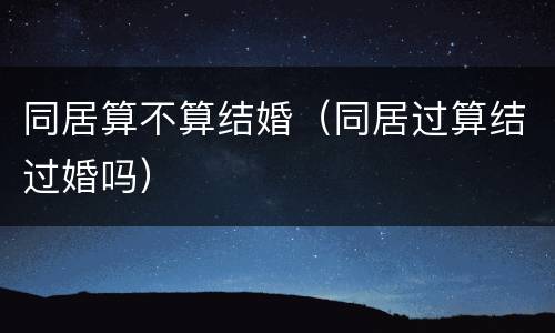 同居算不算结婚（同居过算结过婚吗）